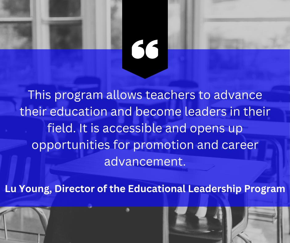 Quote from Lu Young, Director of the Educational Leadership Program that says: “This program allows teachers to advance their education and become leaders in their field. It is accessible and opens up opportunities for promotion and career advancement.”